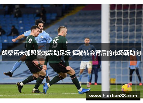 胡桑诺夫加盟曼城震动足坛 揭秘转会背后的市场新动向 胡桑诺夫加盟曼城震动足坛 揭秘转会背后的市场新动向