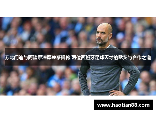 苏比门迪与阿隆索深厚关系揭秘 两位西班牙足球天才的默契与合作之道 苏比门迪与阿隆索深厚关系揭秘 两位西班牙足球天才的默契与合作之道